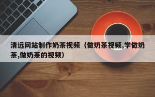 湘阴清远网站制作奶茶视频（做奶茶视频,学做奶茶,做奶茶的视频）