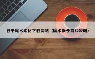 湘阴骰子魔术素材下载网站（魔术骰子游戏攻略）